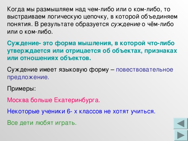 Когда мы размышляем над чем-либо или о ком-либо, то выстраиваем логическую цепочку, в которой объединяем понятия. В результате образуется суждение о чём-либо или о ком-либо. Суждение- это форма мышления, в которой что-либо утверждается или отрицается об объектах, признаках или отношениях объектов. Суждение имеет языковую форму – повествовательное предложение. Примеры: Москва больше Екатеринбурга. Некоторые ученики 6- х классов не хотят учиться. Все дети любят играть. 