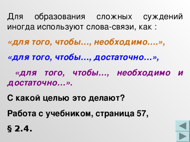 Для образования сложных суждений иногда используют слова-связи, как : «для того, чтобы…, необходимо….», «для того, чтобы…, достаточно…»,  «для того, чтобы…, необходимо и достаточно…». С какой целью это делают? Работа с учебником, страница 57, § 2.4. 