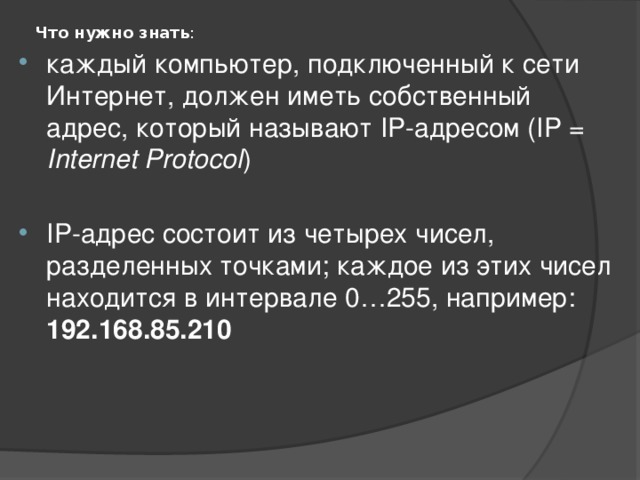 Что нужно знать :   каждый компьютер, подключенный к сети Интернет, должен иметь собственный адрес, который называют IP-адресом (IP = Internet Protocol ) IP-адрес состоит из четырех чисел, разделенных точками; каждое из этих чисел находится в интервале 0…255, например: 192.168.85.210 