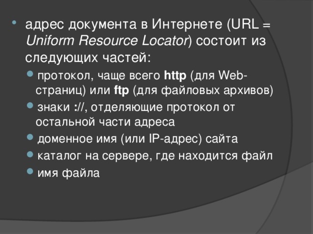 адрес документа в Интернете (URL = Uniform Resource Locator ) состоит из следующих частей: протокол, чаще всего http (для Web-страниц) или ftp (для файловых архивов) знаки :// , отделяющие протокол от остальной части адреса доменное имя (или IP-адрес) сайта каталог на сервере, где находится файл имя файла протокол, чаще всего http (для Web-страниц) или ftp (для файловых архивов) знаки :// , отделяющие протокол от остальной части адреса доменное имя (или IP-адрес) сайта каталог на сервере, где находится файл имя файла 