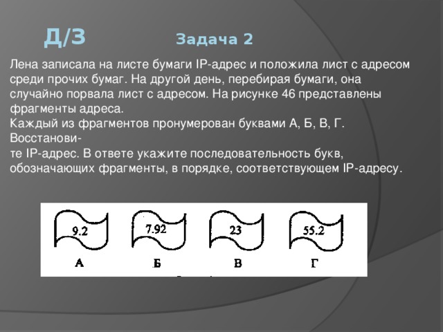 Д/З     Задача 2 Лена записала на листе бумаги IP-адрес и положила лист с адресом среди прочих бумаг. На другой день, перебирая бумаги, она случайно порвала лист с адресом. На рисунке 46 представлены фрагменты адреса.  Каждый из фрагментов пронумерован буквами А, Б, В, Г. Восстанови-  те IP-адрес. В ответе укажите последовательность букв, обозначающих фрагменты, в порядке, соответствующем IP-адресу. 