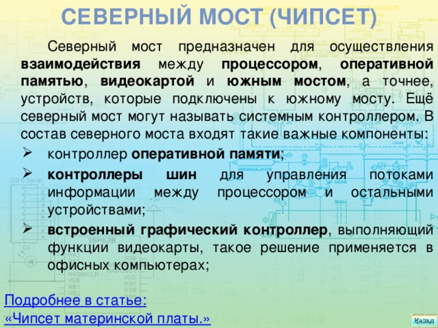 Северный мост (чипсет) Северный мост предназначен для осуществления взаимодействия между процессором , оперативной памятью , видеокартой и южным мостом , а точнее, устройств, которые подключены к южному мосту. Ещё северный мост могут называть системным контроллером. В состав северного моста входят такие важные компоненты: контроллер оперативной памяти ; контроллеры шин для управления потоками информации между процессором и остальными устройствами; встроенный графический контроллер , выполняющий функции видеокарты, такое решение применяется в офисных компьютерах; Подробнее в статье: « Чипсет материнской платы.» 