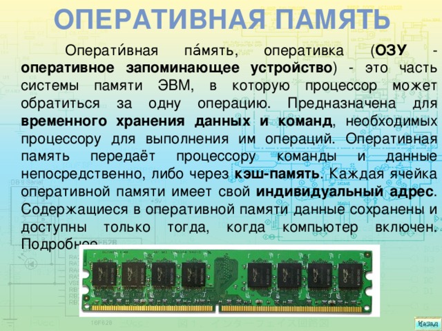Оперативная память  Операти́вная па́мять, оперативка ( ОЗУ - оперативное запоминающее устройство ) - это часть системы памяти ЭВМ, в которую процессор может обратиться за одну операцию. Предназначена для временного хранения данных и команд , необходимых процессору для выполнения им операций. Оперативная память передаёт процессору команды и данные непосредственно, либо через кэш-память . Каждая ячейка оперативной памяти имеет свой индивидуальный адрес . Содержащиеся в оперативной памяти данные сохранены и доступны только тогда, когда компьютер включен. Подробнее.   