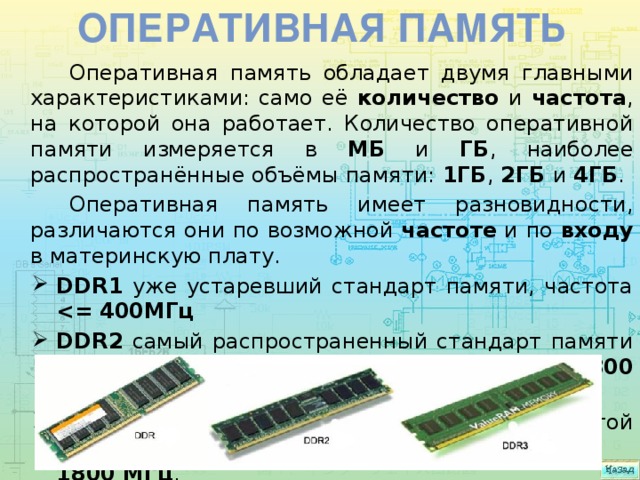 Оперативная память Оперативная память обладает двумя главными характеристиками: само её количество и частота , на которой она работает. Количество оперативной памяти измеряется в МБ и ГБ , наиболее распространённые объёмы памяти: 1ГБ , 2ГБ и 4ГБ . Оперативная память имеет разновидности, различаются они по возможной частоте и по входу в материнскую плату. DDR1 уже устаревший стандарт памяти, частота  DDR2 самый распространенный стандарт памяти на сегодняшний день, частота работы до 800 мегагерц . DDR3 последний стандарт памяти с частотой работы до  1800 МГц .   