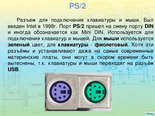 Ps/2 Разъем для подключения клавиатуры и мыши. Был введен Intel в 1998г. Порт PS/2 пришел на смену порту DIN и иногда обозначается как Mini DIN. Используется для подключения клавиатур и мышей. Для мыши используется зеленый цвет, для клавиатуры - фиолетовый . Хотя эти разъёмы и устанавливают даже на самые современные материнские платы, они могут в скором времени быть вытеснены, т.к. клавиатуры и мыши переходят на разъём USB . 