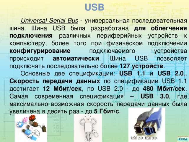 usb Universal Serial Bus - универсальная последовательная шина. Шина USB была разработана для облегчения подключения различных периферийных устройств к компьютеру, более того при физическом подключении конфигурирование подключаемого устройства происходит автоматически . Шина USB позволяет подключать последовательно более 127 устройств . Основные две спецификации: USB 1.1 и USB 2.0 .. Скорость передачи данных по спецификации USB 1.1 достигает 12 Мбит/сек , по USB 2.0 - до 480 Мбит/сек . Самая современная спецификация – USB 3.0 , где максимально возможная скорость передачи данных была увеличена в десять раз - до 5 Гбит/с . 