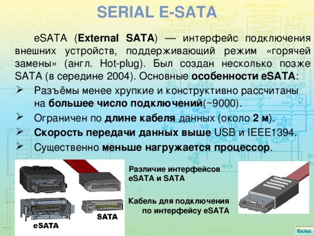 Serial e-sata eSATA ( External SATA ) — интерфейс подключения внешних устройств, поддерживающий режим «горячей замены» (англ. Hot-plug). Был создан несколько позже SATA (в середине 2004). Основные особенности eSATA : Разъёмы менее хрупкие и конструктивно рассчитаны на большее число подключений (~9000). Ограничен по длине кабеля данных (около 2 м ). Cкорость передачи данных выше USB и IEEE1394. Существенно меньше нагружается  процессор . Различие интерфейсов eSATA и SATA Кабель для подключения по интерфейсу eSATA 