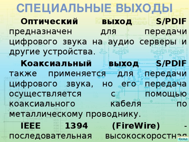Специальные выходы Оптический выход S/PDIF предназначен для передачи цифрового звука на аудио серверы и другие устройства. Коаксиальный выход S/PDIF также применяется для передачи цифрового звука, но его передача осуществляется с помощью коаксиального кабеля по металлическому проводнику. IEEE 1394 (FireWire) - последовательная высокоскоростная шина, предназначенная для обмена цифровой информацией. 