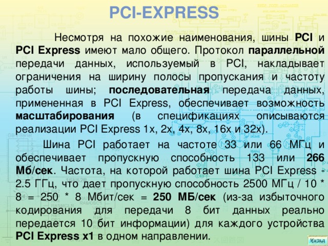 PCI-Express   Несмотря на похожие наименования, шины PCI и PCI Express имеют мало общего. Протокол параллельной передачи данных, используемый в PCI, накладывает ограничения на ширину полосы пропускания и частоту работы шины; последовательная передача данных, примененная в PCI Express, обеспечивает возможность масштабирования (в спецификациях описываются реализации PCI Express 1x, 2x, 4x, 8x, 16x и 32x).  Шина PCI работает на частоте 33 или 66 МГц и обеспечивает пропускную способность 133 или 266 Мб/сек . Частота, на которой работает шина PCI Express - 2.5 ГГц, что дает пропускную способность 2500 МГц / 10 * 8 = 250 * 8 Мбит/сек = 250 МБ/сек (из-за избыточного кодирования для передачи 8 бит данных реально передается 10 бит информации) для каждого устройства PCI Express x1 в одном направлении. 