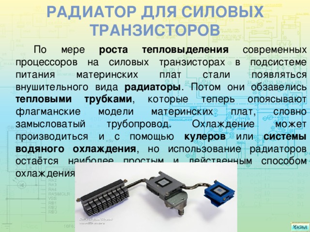 Радиатор для силовых транзисторов По мере роста тепловыделения современных процессоров на силовых транзисторах в подсистеме питания материнских плат стали появляться внушительного вида радиаторы . Потом они обзавелись тепловыми трубками , которые теперь опоясывают флагманские модели материнских плат, словно замысловатый трубопровод. Охлаждение может производиться и с помощью кулеров или системы водяного охлаждения , но использование радиаторов остаётся наиболее простым и действенным способом охлаждения. 