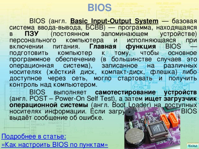 BIOS  BIOS (англ. Basic Input-Output System — базовая система ввода-вывода, БСВВ) — программа, находящаяся в ПЗУ (постоянном запоминающем устройстве) персонального компьютера и исполняющаяся при включении питания. Главная функция BIOS — подготовить компьютер к тому, чтобы основное программное обеспечение (в большинстве случаев это операционная система), записанное на различных носителях (жёсткий диск, компакт-диск, флешка) либо доступное через сеть, могло стартовать и получить контроль над компьютером.  BIOS выполняет самотестирование устройств (англ. POST – Power-On Self Test), а затем ищет загрузчик операционной системы (англ. Boot Loader) на доступных носителях информации. Если загрузчик не найден, BIOS выдаёт сообщение об ошибке. Подробнее в статье: «Как настроить BIOS по пунктам» 