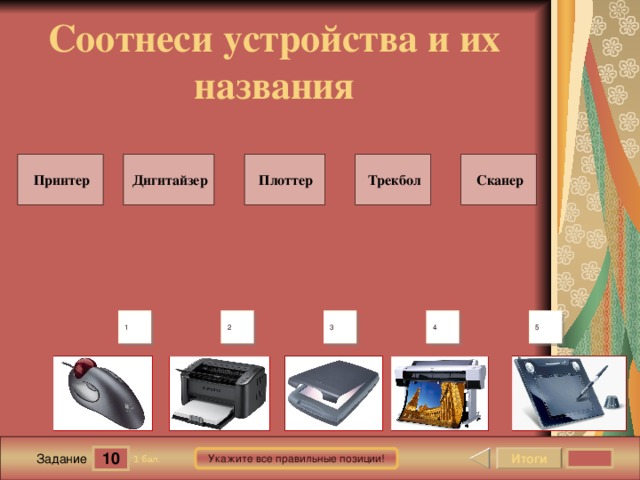 Соотнеси устройства и их названия Дигитайзер Принтер Сканер Трекбол Плоттер В шаблоне использована идея перемещения объектов в режиме просмотра демонстрации, предложенная Гансом Хофманом (Hans Werner Hofmann hw@lemitec.de ) 5 4 3 2 1 10 Итоги Укажите все правильные позиции! 1 бал. Задание 