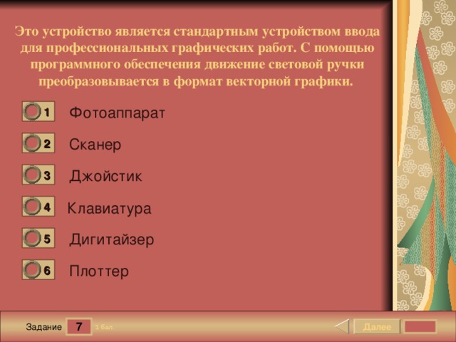 Это устройство является стандартным устройством ввода для профессиональных графических работ. С помощью программного обеспечения движение световой ручки преобразовывается в формат векторной графики.  Фотоаппарат 1 0 Сканер 2 0 Джойстик 3 0 Клавиатура 4 0 Дигитайзер 5 0 Плоттер 6 0 7 Далее 1 бал. Задание 