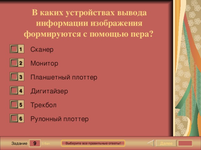 В каких устройствах вывода информации изображения формируются с помощью пера?  Сканер 1 0 Монитор 2 0 Планшетный плоттер 3 0 Дигитайзер 4 0 Трекбол 5 0 Рулонный плоттер 6 0 9 Далее Выберите все правильные ответы! 1 бал. Задание 