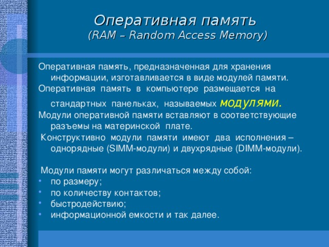 Оперативная память  (RAM – Random Access Memory) Оперативная память, предназначенная для хранения информации, изготавливается в виде модулей памяти. Оперативная память в компьютере размещается на стандартных панельках, называемых модулями.  Модули оперативной памяти вставляют в соответствующие разъемы на материнской плате.  Конструктивно модули памяти имеют два исполнения – однорядные (SIMM-модули) и двухрядные (DIMM-модули).  Модули памяти могут различаться между собой: по размеру; по количеству контактов; быстродействию; информационной емкости и так далее. 