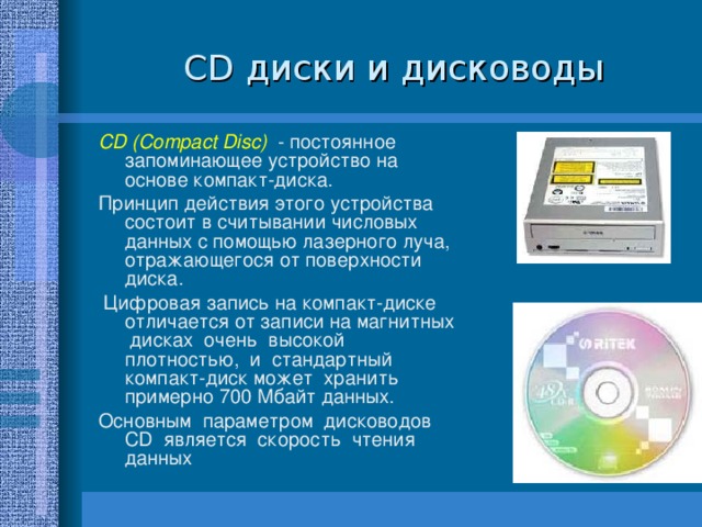  CD диски и дисководы CD (Compact Disc) - постоянное запоминающее устройство на основе компакт-диска. Принцип действия этого устройства состоит в считывании числовых данных с помощью лазерного луча, отражающегося от поверхности диска.  Цифровая запись на компакт-диске отличается от записи на магнитных дисках очень высокой плотностью, и стандартный компакт-диск может хранить примерно 700 Мбайт данных. Основным параметром дисководов CD является скорость чтения данных 