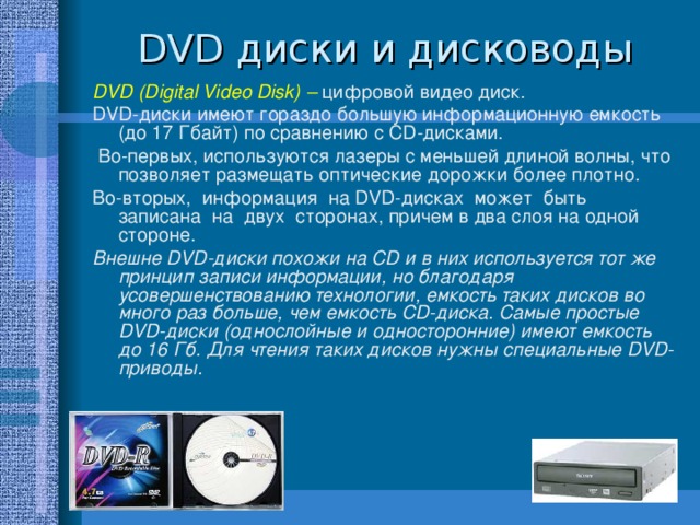 D VD диски и дисководы DVD (Digital Video Disk)  – цифровой видео диск. DVD-диски имеют гораздо большую информационную емкость (до 17 Гбайт) по сравнению с CD-дисками.  Во-первых, используются лазеры с меньшей длиной волны, что позволяет размещать оптические дорожки более плотно. Во-вторых, информация на DVD-дисках может быть записана на двух сторонах, причем в два слоя на одной стороне. Внешне DVD-диски похожи на CD и в них используется тот же принцип записи информации, но благодаря усовершенствованию технологии, емкость таких дисков во много раз больше, чем емкость CD-диска. Самые простые DVD-диски (однослойные и односторонние) имеют емкость до 16 Гб. Для чтения таких дисков нужны специальные DVD-приводы.   