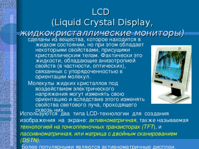 LCD   ( Liquid Crystal Display , жидкокристаллические мониторы ) сделаны из вещества, которое находится в жидком состоянии, но при этом обладает некоторыми свойствами, присущими кристаллическим телам. Фактически это жидкости, обладающие анизотропией свойств (в частности, оптических), связанных с упорядоченностью в ориентации молекул. Молекулы жидких кристаллов под воздействием электрического напряжения могут изменять свою ориентацию и вследствие этого изменять свойства светового луча, проходящего сквозь них. Используются два типа LCD-технологии для создания изображения на экране: активноматричная , также называемая технологией на тонкопленочных транзисторах (TFT ), и пассивноматричная, или матрица с двойным сканированием (DSTN).  Более популярными являются активноматричные дисплеи. 