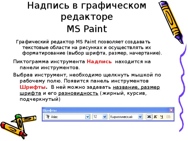 Работа с инструментом Надпись в графическом редакторе   MS Paint  Графический редактор MS Paint позволяет создавать текстовые области на рисунках и осуществлять их форматирование (выбор шрифта, размер, начертание). Пиктограмма инструмента Надпись  находится на панели инструментов. Выбрав инструмент, необходимо щелкнуть мышкой по рабочему полю. Появится панель инструментов Шрифты . В ней можно задавать название, размер шрифта и его разновидность (жирный, курсив, подчеркнутый) 