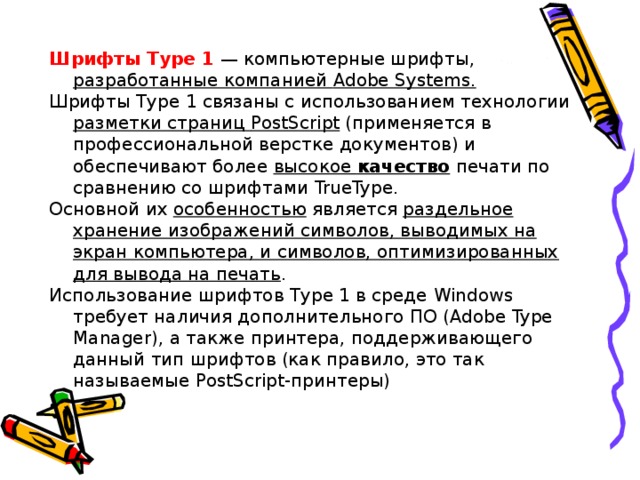 Шрифты Туре 1  — компьютерные шрифты, разработанные компанией Adobe Systems . Шрифты Туре 1 связаны с использованием технологии разметки страниц PostScript (применяется в профессиональной верстке документов) и обеспечивают более высокое качество печати по сравнению со шрифтами TrueType . Основной их особенностью является раздельное хранение изображений символов, выводимых на экран компьютера, и символов, оптимизированных для вывода на печать . Использование шрифтов Туре 1 в среде Windows требует наличия дополнительного ПО ( Adobe Type Manager ), а также принтера, поддерживающего данный тип шрифтов (как правило, это так называемые PostScript -принтеры) 