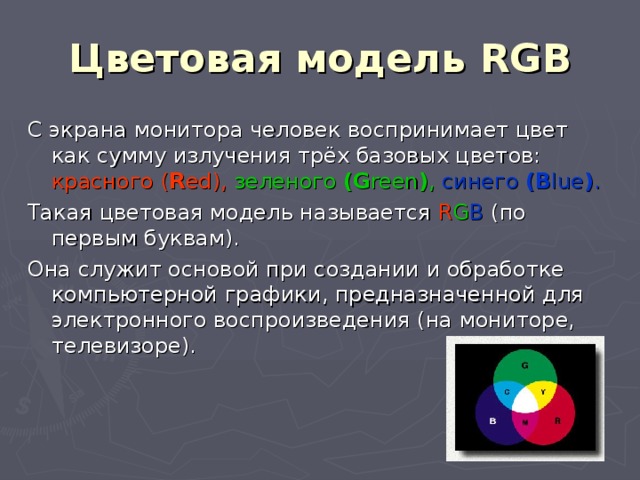 Цветовая модель RGB С экрана монитора человек воспринимает цвет как сумму излучения трёх базовых цветов:  красного ( R ed ),  зеленого ( G reen ) ,  синего ( B lue ) .  Такая цветовая модель называется R G B (по первым буквам). Она служит основой при создании и обработке компьютерной графики, предназначенной для электронного воспроизведения (на мониторе, телевизоре). 