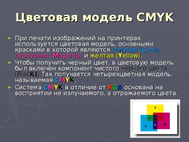 Цветовая модель CMYK При печати изображений на принтерах используется цветовая модель, основными красками в которой являются голубая ( C yan ),  пурпурная ( M agenta ) и желтая ( Y ellow ). Чтобы получить черный цвет, в цветовую модель был включен компонент чистого черного цвета ( Blac K ). Так получается четырехцветная модель, называемая C M Y K . Система C M Y K  в отличие от R G B  основана на восприятии не излучаемого, а отражаемого цвета. 