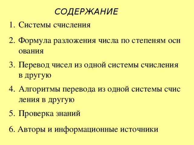 СОДЕРЖАНИЕ Системы счисления Формула разложения числа по степеням основания Перевод чисел из одной системы счисления в другую Алгоритмы перевода из одной системы счисления в другую Проверка знаний 6. Авторы и информационные источники 