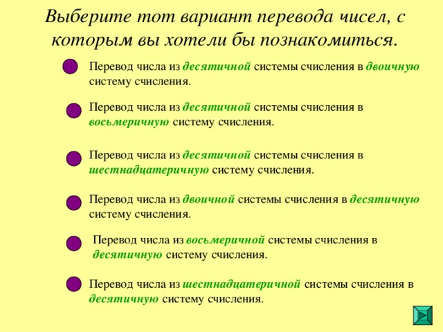 Выберите тот вариант перевода чисел, с которым вы хотели бы познакомиться. Перевод числа из десятичной  системы счисления в двоичную систему счисления. Перевод числа из десятичной системы счисления в восьмеричную  систему счисления. Перевод числа из десятичной системы счисления в шестнадцатеричную систему счисления. Перевод числа из двоичной системы счисления в десятичную систему счисления. Перевод числа из  восьмеричной системы счисления в десятичную систему счисления. Перевод числа из шестнадцатеричной системы счисления в десятичную систему счисления. 