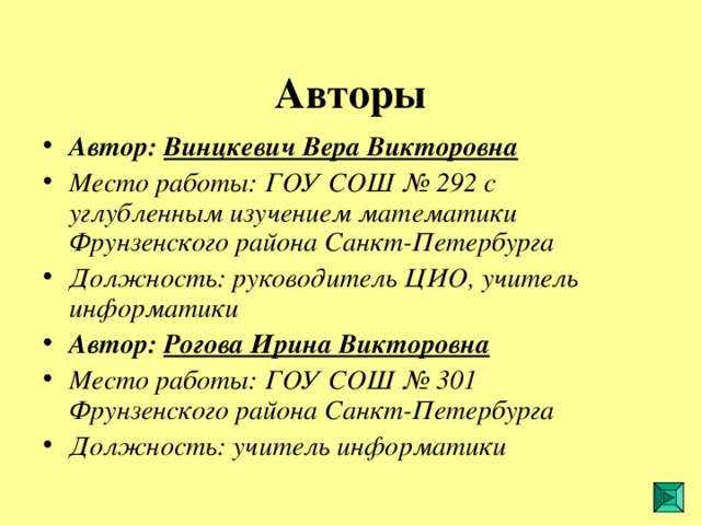 Авторы Автор: Винцкевич Вера Викторовна Место работы: ГОУ СОШ № 292 с углубленным изучением математики Фрунзенского района Санкт-Петербурга  Должность: руководитель ЦИО, учитель информатики Автор: Рогова Ирина Викторовна Место работы: ГОУ СОШ № 301 Фрунзенского района Санкт-Петербурга  Должность: учитель информатики  