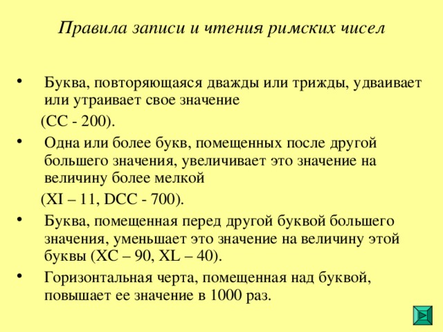 Правила записи и чтения римских чисел  Буква, повторяющаяся дважды или трижды, удваивает или утраивает свое значение  (СС - 200). Одна или более букв, помещенных после другой большего значения, увеличивает это значение на величину более мелкой  ( XI – 11, DCC - 700). Буква, помещенная перед другой буквой большего значения, уменьшает это значение на величину этой буквы ( XC – 90, XL – 40). Горизонтальная черта, помещенная над буквой, повышает ее значение в 1000 раз. 