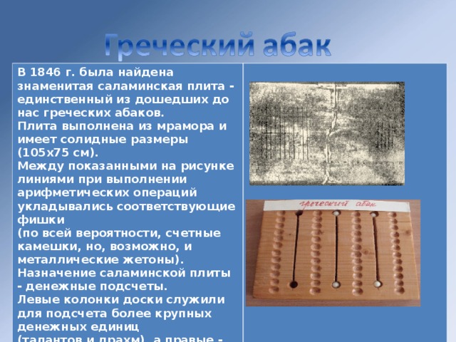 В 1846 г. была найдена знаменитая саламинская плита - единственный из дошедших до нас греческих абаков. Плита выполнена из мрамора и имеет солидные размеры (105х75 см). Между показанными на рисунке линиями при выполнении арифметических операций укладывались соответствующие фишки (по всей вероятности, счетные камешки, но, возможно, и металлические жетоны). Назначение саламинской плиты - денежные подсчеты. Левые колонки доски служили для подсчета более крупных денежных единиц (талантов и драхм), а правые - наиболее мелкие (оболов и халков).   