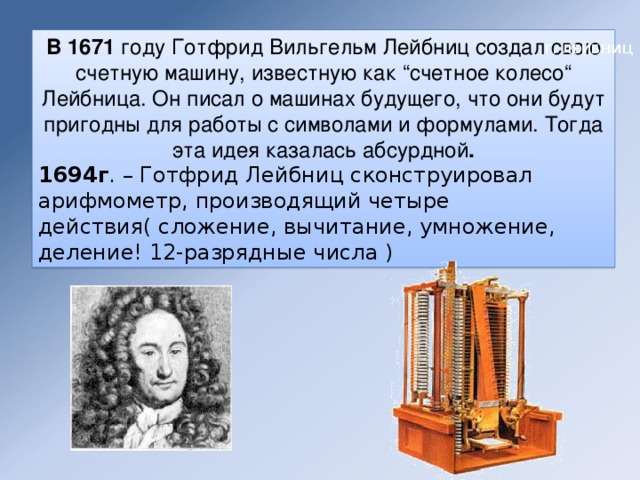 В 1671  году Готфрид Вильгельм Лейбниц создал свою счетную машину, известную как “счетное колесо“ Лейбница. Он писал о машинах будущего, что они будут пригодны для работы с символами и формулами. Тогда эта идея казалась абсурдной . 1694г . – Готфрид Лейбниц сконструировал арифмометр, производящий четыре действия( сложение, вычитание, умножение, деление! 12-разрядные числа ) Г. ЛЕЙБНИЦ 