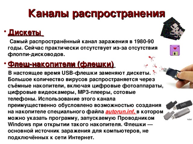 Каналы распространения Дискеты   Самый распространённый канал заражения в 1980-90 годы. Сейчас практически отсутствует из-за отсутствия флоппи-дисководов. Флеш-накопители (флешки)   В настоящее время USB-флешки заменяют дискеты. Большое количество вирусов распространяется через съёмные накопители, включая цифровые фотоаппараты, цифровые видеокамеры, MP3-плееры, сотовые телефоны. Использование этого канала преимущественно обусловлено возможностью создания на накопителе специального файла autorun.inf, в котором можно указать программу, запускаемую Проводником Windows при открытии такого накопителя. Флешки — основной источник заражения для компьютеров, не подключённых к сети Интернет.  Хайрулина Анастасия Владиславовна  