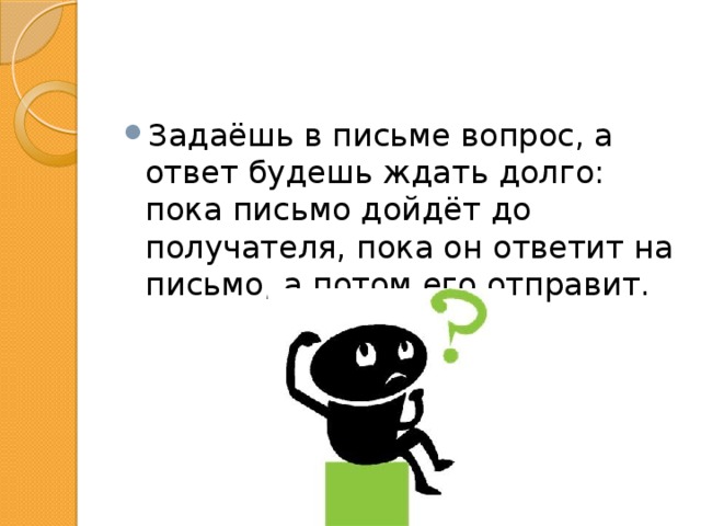 Задаёшь в письме вопрос, а ответ будешь ждать долго: пока письмо дойдёт до получателя, пока он ответит на письмо, а потом его отправит. 