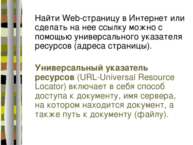 Найти Web-страницу в Интернет или сделать на нее ссылку можно с помощью универсального указателя ресурсов (адреса страницы). Универсальный указатель ресурсов (URL-Universal Resource Locator) включает в себя способ доступа к документу, имя сервера, на котором находится документ, а также путь к документу (файлу). 