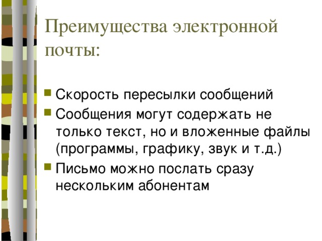 Преимущества электронной почты: Скорость пересылки сообщений Сообщения могут содержать не только текст, но и вложенные файлы (программы, графику, звук и т.д.) Письмо можно послать сразу нескольким абонентам 