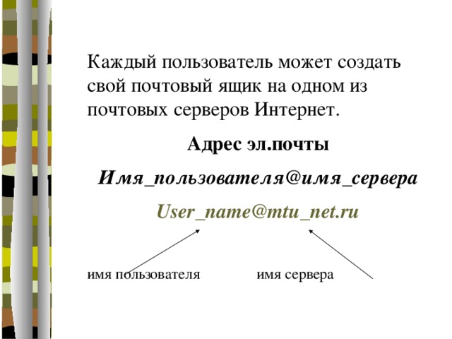Каждый пользователь может создать свой почтовый ящик на одном из почтовых серверов Интернет. Адрес эл.почты Имя_пользователя@имя_сервера User_name@mtu_net.ru  имя пользователя    имя сервера 