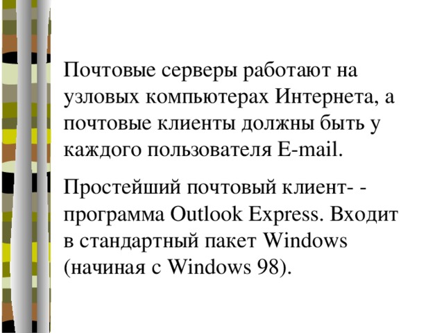 Почтовые серверы работают на узловых компьютерах Интернета, а почтовые клиенты должны быть у каждого пользователя E-mail. Простейший почтовый клиент- - программа Outlook Express. Входит в стандартный пакет Windows (начиная с Windows 98). 