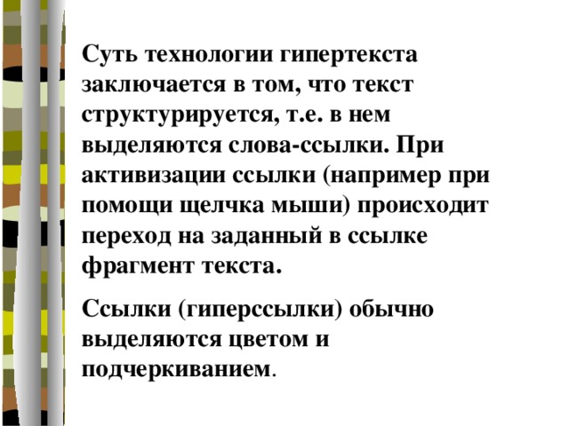 Суть технологии гипертекста заключается в том, что текст структурируется, т.е. в нем выделяются слова-ссылки. При активизации ссылки (например при помощи щелчка мыши) происходит переход на заданный в ссылке фрагмент текста. Ссылки (гиперссылки) обычно выделяются цветом и подчеркиванием . 