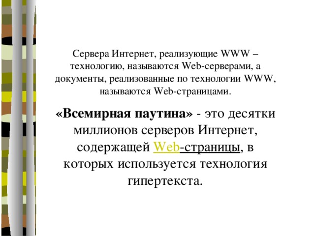 Сервера Интернет, реализующие WWW – технологию, называются Web-серверами, а документы, реализованные по технологии WWW, называются Web-страницами. «Всемирная паутина» - это десятки миллионов серверов Интернет, содержащей Web -страницы , в которых используется технология гипертекста. 