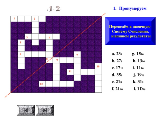 Пронумеруем  1 2 Переведём в двоичную Систему Счисления,  и впишем результаты 3 4 5  a . 23 8 g . 15 16  b . 27 8 h . 13 16  c . 17 16 i . 11 16  d . 35 8  j . 19 16  e . 21 8  k . 31 8  f . 21 10  l . 1 D 16  6 7 8 9 10 11 12 