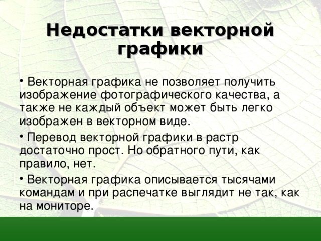 Недостатки векторной графики   Векторная графика не позволяет получить изображение фотографического качества, а также не каждый объект может быть легко изображен в векторном виде.  Перевод векторной графики в растр достаточно прост. Но обратного пути, как правило, нет.  Векторная графика описывается тысячами командам и при распечатке выглядит не так, как на мониторе. 