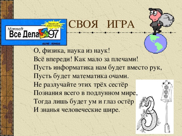  СВОЯ ИГРА О, физика, наука из наук! Всё впереди! Как мало за плечами! Пусть информатика нам будет вместо рук, Пусть будет математика очами. Не разлучайте этих трёх сестёр Познания всего в подлунном мире, Тогда лишь будет ум и глаз остёр И знанья человеческие шире. 