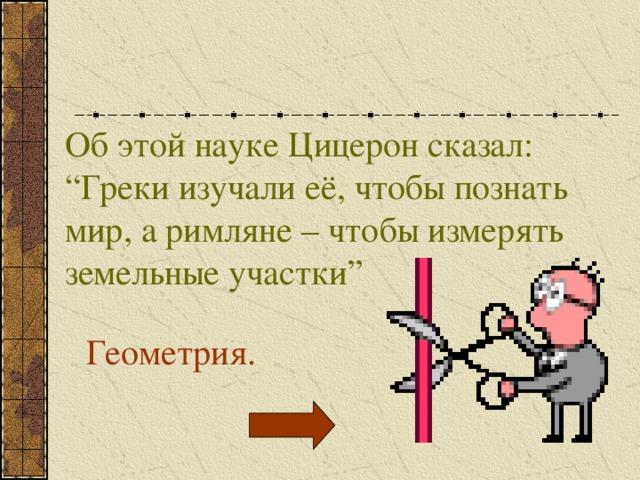 Об этой науке Цицерон сказал: “Греки изучали её, чтобы познать мир, а римляне – чтобы измерять земельные участки” Геометрия. 