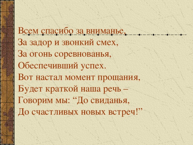 Всем спасибо за вниманье, За задор и звонкий смех, За огонь соревнованья, Обеспечивший успех. Вот настал момент прощания, Будет краткой наша речь – Говорим мы: “До свиданья, До счастливых новых встреч!” 