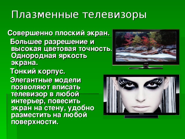 Плазменные телевизоры  Совершенно плоский экран.  Большее разрешение и высокая цветовая точность. Однородная яркость экрана.  Тонкий корпус.  Элегантные модели позволяют вписать телевизор в любой интерьер, повесить экран на стену, удобно разместить на любой поверхности. 