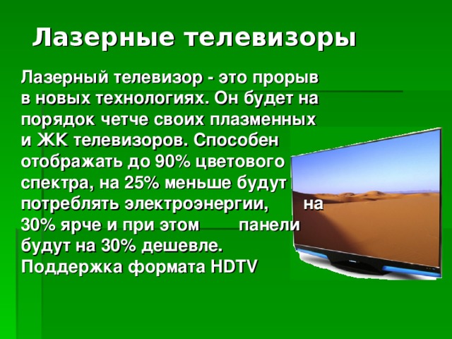 Лазерные телевизоры Лазерный телевизор - это прорыв в новых технологиях. Он будет на порядок четче своих плазменных и ЖК телевизоров. Способен отображать до 90% цветового спектра, на 25% меньше будут потреблять электроэнергии, на 30% ярче и при этом панели будут на 30% дешевле. Поддержка формата HDTV 