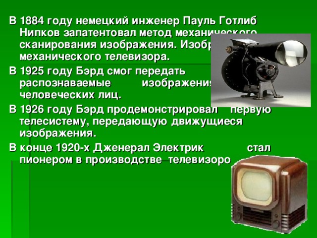 В 1884 году немецкий инженер Пауль Готлиб Нипков запатентовал метод механического сканирования изображения. Изобретение механического телевизора. В 1925 году Бэрд смог передать первые распознаваемые изображения человеческих лиц. В 1926 году Бэрд продемонстрировал первую телесистему, передающую движущиеся изображения. В конце 1920-х Дженерал Электрик стал пионером в производстве телевизоров.   