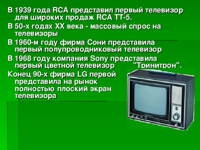 В 1939 года RCA представил первый телевизор для широких продаж RCA ТТ-5. В 50-х годах XX века - массовый спрос на телевизоры В 1960-м году фирма Сони представила первый полупроводниковый телевизор В 1968 году компания Sony представила первый цветной телевизор 