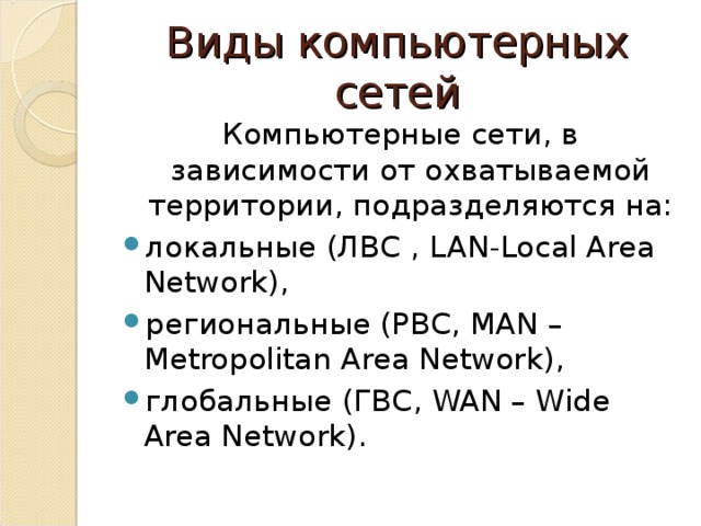 Виды компьютерных сетей Компьютерные сети, в зависимости от охватываемой территории, подразделяются на: локальные (ЛВС , LAN-Local Area Network) , региональные (РВС, MAN – Metropolitan Area Network) , глобальные (ГВС, WAN – Wide Area Network) . 